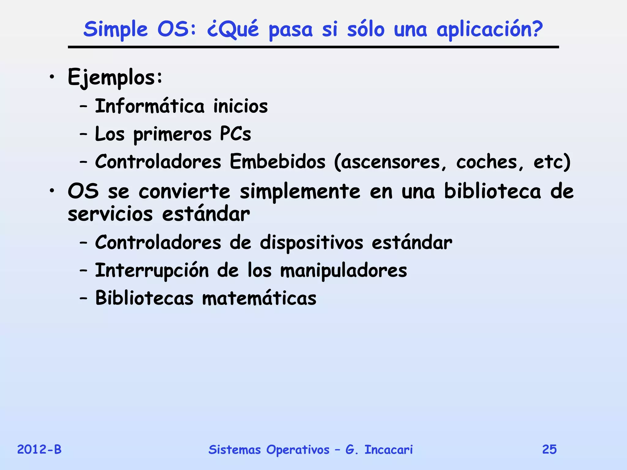 Simple OS: ¿Qué pasa si sólo una aplicación?

    • Ejemplos:
         – Informática inicios
         – Los primeros PCs
         – Controladores Embebidos (ascensores, coches, etc)
    • OS se convierte simplemente en una biblioteca de
      servicios estándar
         – Controladores de dispositivos estándar
         – Interrupción de los manipuladores
         – Bibliotecas matemáticas




2012-B                Sistemas Operativos – G. Incacari   25
 