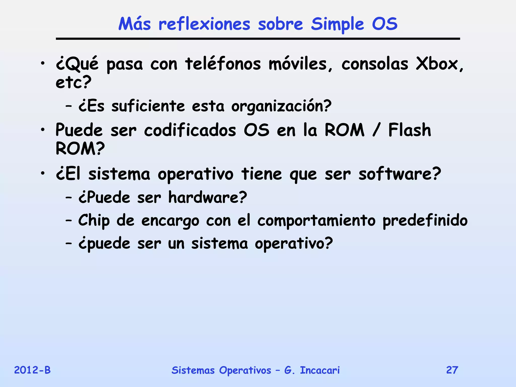 Más reflexiones sobre Simple OS

    • ¿Qué pasa con teléfonos móviles, consolas Xbox,
      etc?
         – ¿Es suficiente esta organización?
    • Puede ser codificados OS en la ROM / Flash
      ROM?
    • ¿El sistema operativo tiene que ser software?
         – ¿Puede ser hardware?
         – Chip de encargo con el comportamiento predefinido
         – ¿puede ser un sistema operativo?




2012-B                Sistemas Operativos – G. Incacari   27
 