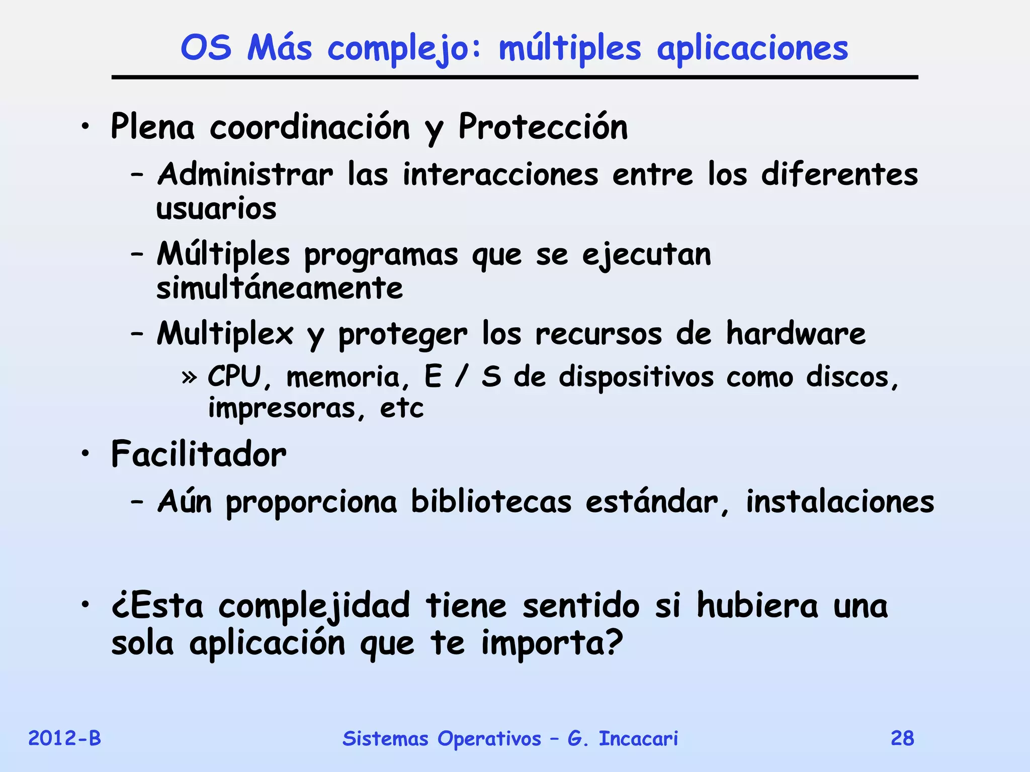 OS Más complejo: múltiples aplicaciones

    • Plena coordinación y Protección
         – Administrar las interacciones entre los diferentes
           usuarios
         – Múltiples programas que se ejecutan
           simultáneamente
         – Multiplex y proteger los recursos de hardware
            » CPU, memoria, E / S de dispositivos como discos,
              impresoras, etc
    • Facilitador
         – Aún proporciona bibliotecas estándar, instalaciones


    • ¿Esta complejidad tiene sentido si hubiera una
      sola aplicación que te importa?

2012-B                 Sistemas Operativos – G. Incacari     28
 