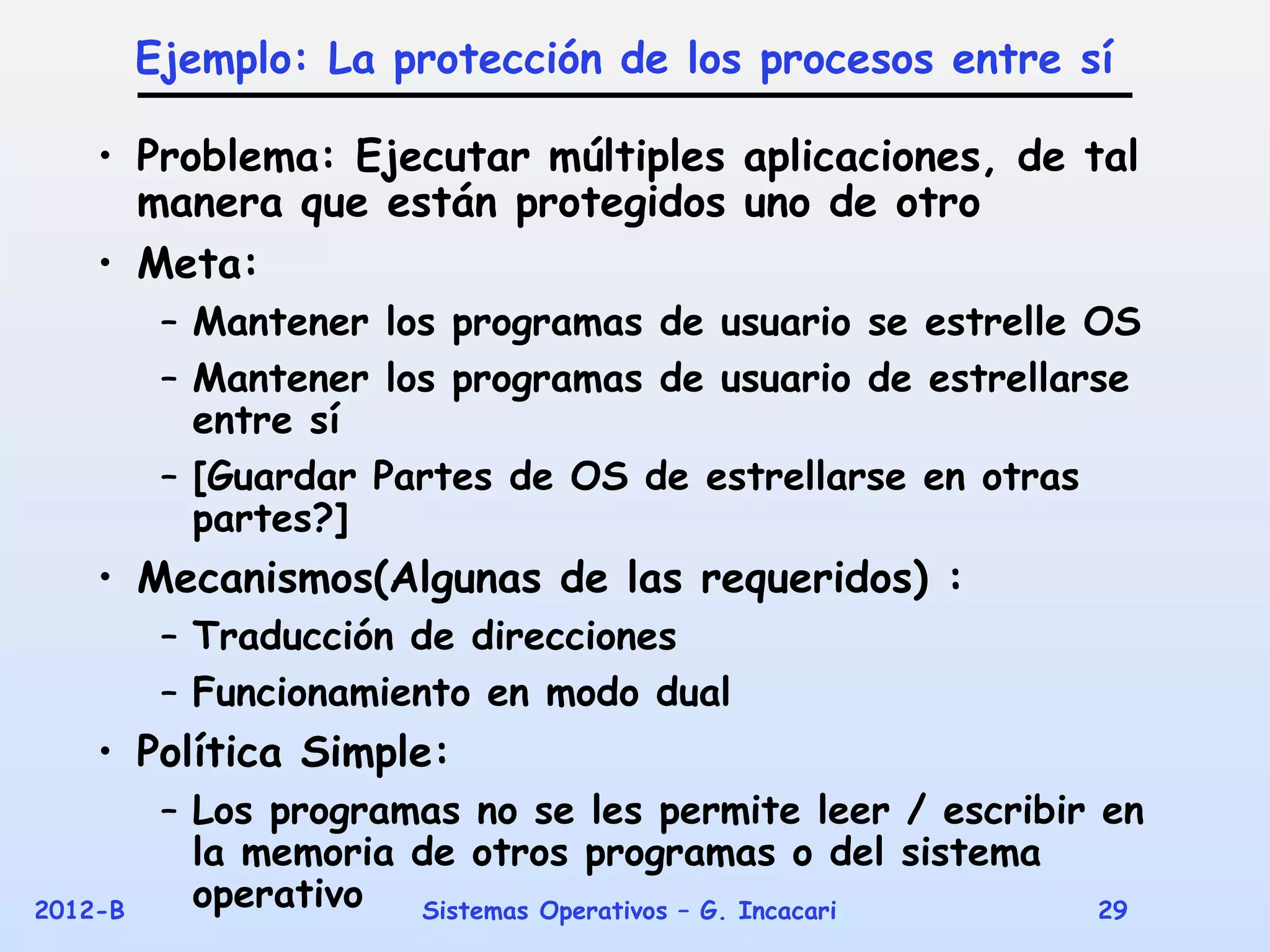 Ejemplo: La protección de los procesos entre sí

    • Problema: Ejecutar múltiples aplicaciones, de tal
      manera que están protegidos uno de otro
    • Meta:
          – Mantener los programas de usuario se estrelle OS
          – Mantener los programas de usuario de estrellarse
            entre sí
          – [Guardar Partes de OS de estrellarse en otras
            partes?]
    • Mecanismos(Algunas de las requeridos) :
          – Traducción de direcciones
          – Funcionamiento en modo dual
    • Política Simple:
          – Los programas no se les permite leer / escribir en
            la memoria de otros programas o del sistema
2012-B      operativo  Sistemas Operativos – G. Incacari    29
 