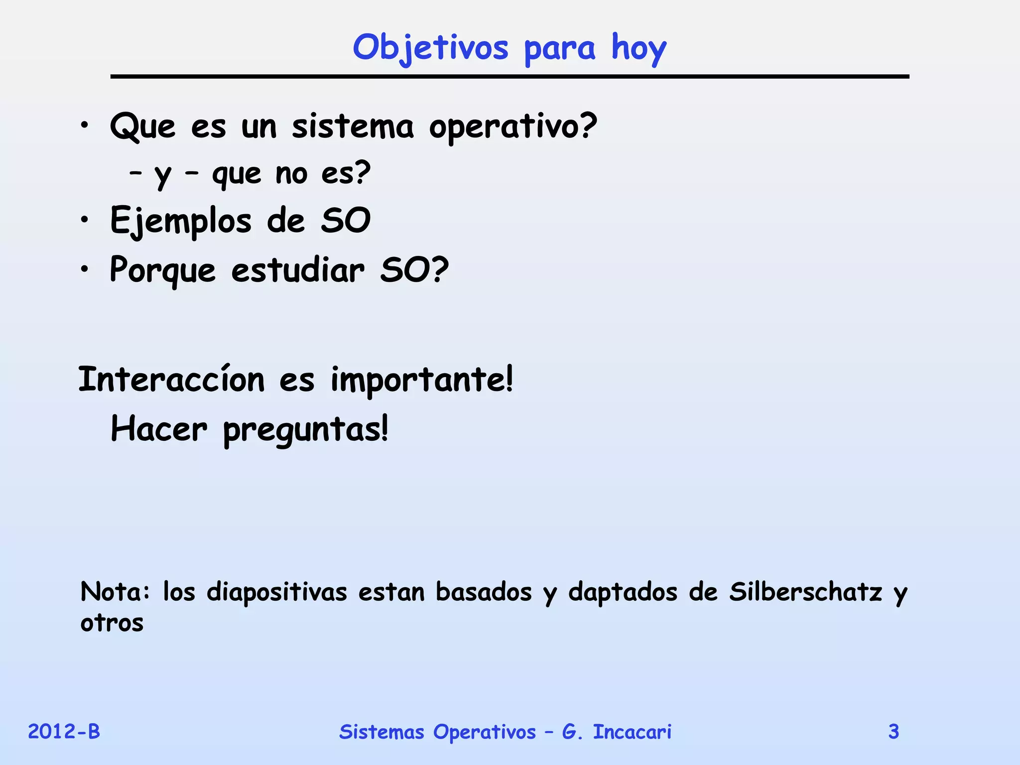 Objetivos para hoy

    • Que es un sistema operativo?
         – y – que no es?
    • Ejemplos de SO
    • Porque estudiar SO?


    Interaccíon es importante!
      Hacer preguntas!



    Nota: los diapositivas estan basados y daptados de Silberschatz y
    otros



2012-B                  Sistemas Operativos – G. Incacari          3
 