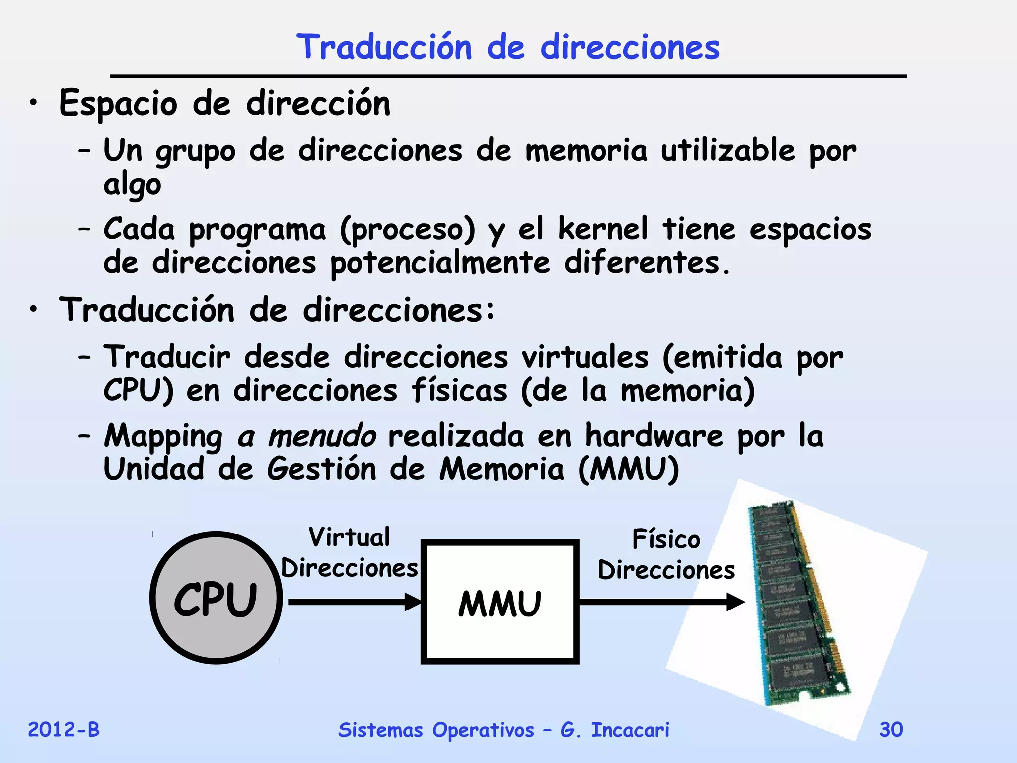 Traducción de direcciones
• Espacio de dirección
    – Un grupo de direcciones de memoria utilizable por
      algo
    – Cada programa (proceso) y el kernel tiene espacios
      de direcciones potencialmente diferentes.
• Traducción de direcciones:
    – Traducir desde direcciones virtuales (emitida por
      CPU) en direcciones físicas (de la memoria)
    – Mapping a menudo realizada en hardware por la
      Unidad de Gestión de Memoria (MMU)

                   Virtual                       Físico
                 Direcciones                  Direcciones
          CPU                   MMU


2012-B               Sistemas Operativos – G. Incacari      30
 