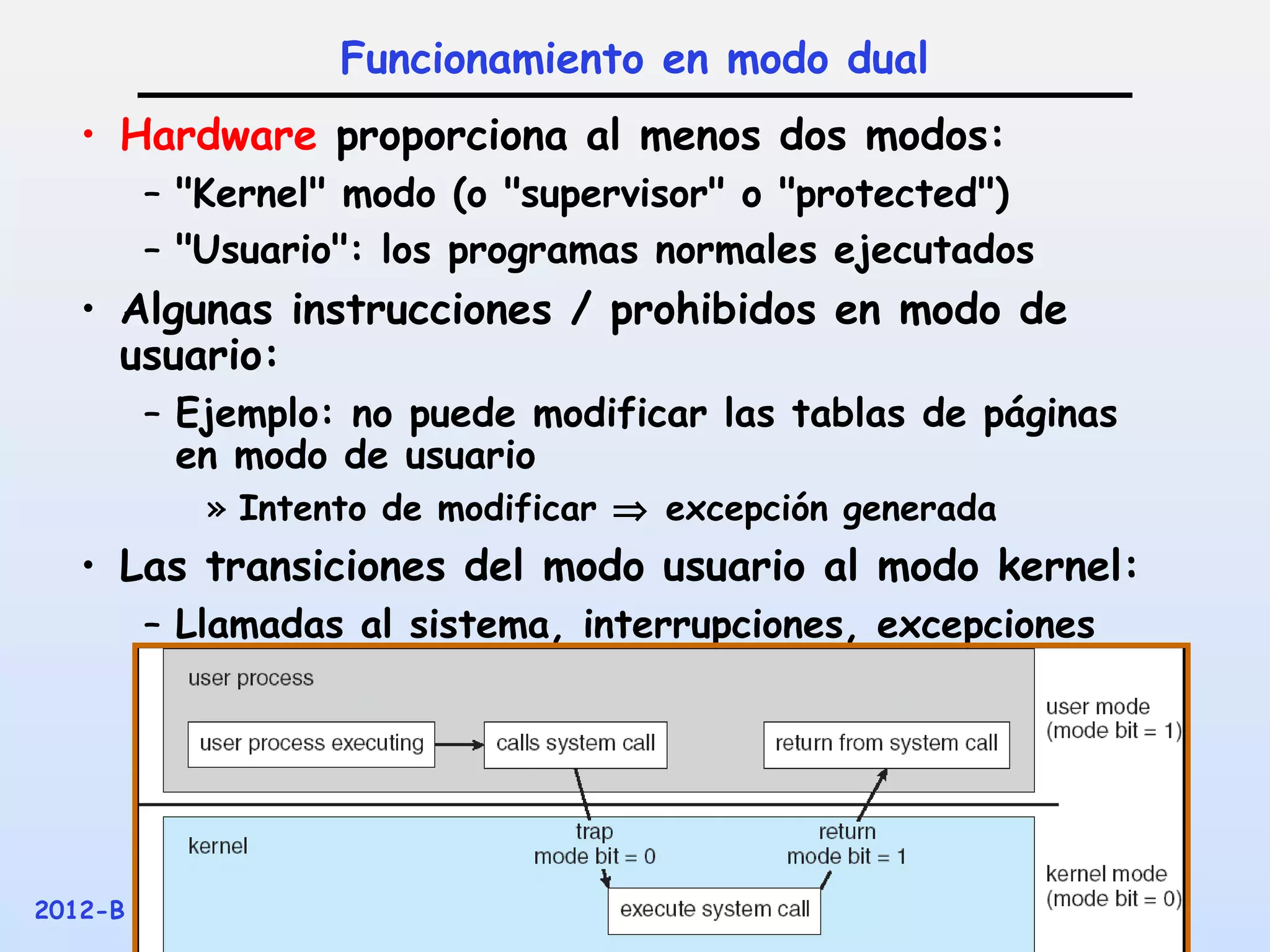 Funcionamiento en modo dual
   • Hardware proporciona al menos dos modos:
         – "Kernel" modo (o "supervisor" o "protected")
         – "Usuario": los programas normales ejecutados
   • Algunas instrucciones / prohibidos en modo de
     usuario:
         – Ejemplo: no puede modificar las tablas de páginas
           en modo de usuario
            » Intento de modificar ⇒ excepción generada
   • Las transiciones del modo usuario al modo kernel:
         – Llamadas al sistema, interrupciones, excepciones
           Otros




2012-B                 Sistemas Operativos – G. Incacari      33
 
