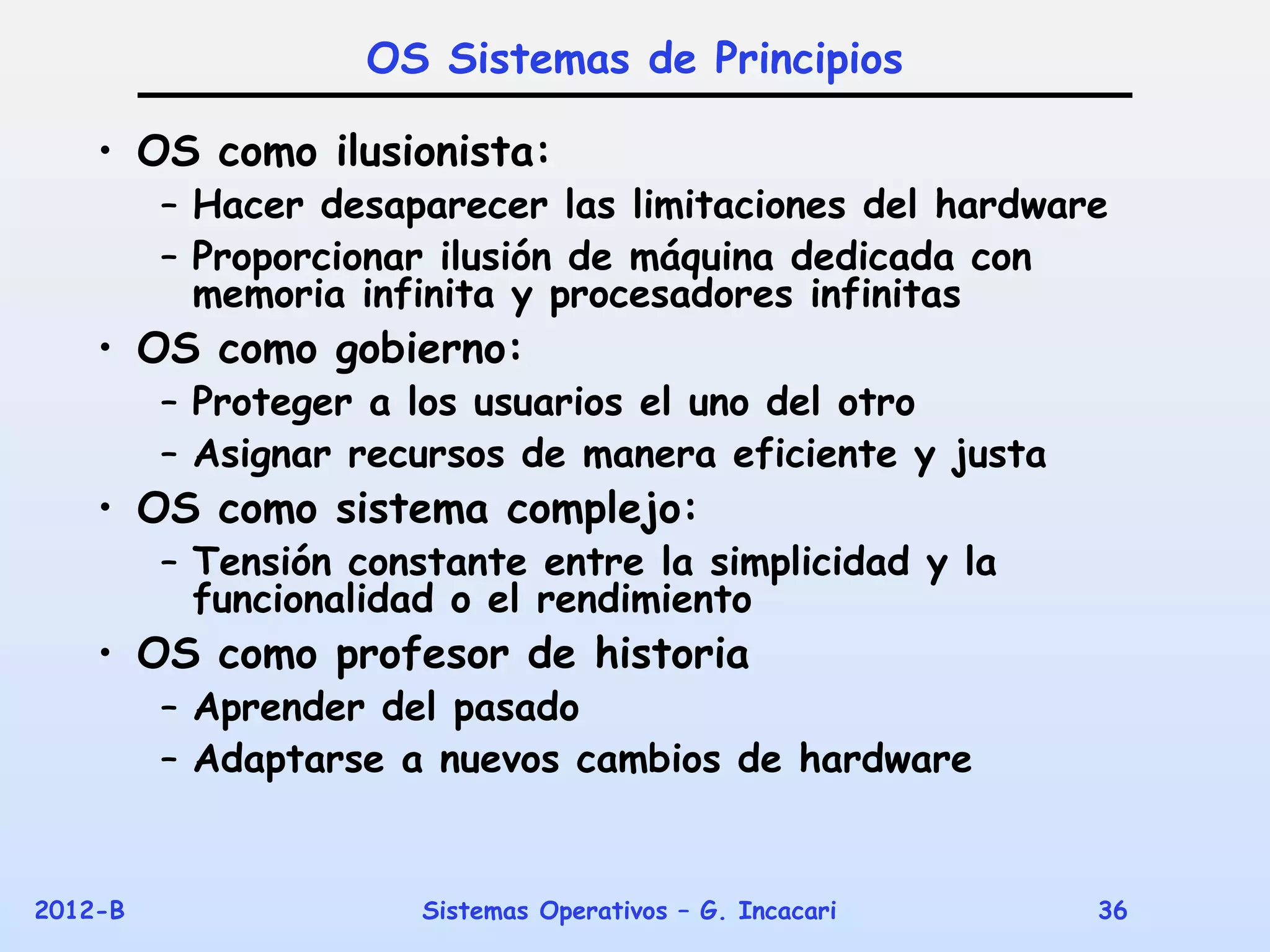 OS Sistemas de Principios

    • OS como ilusionista:
         – Hacer desaparecer las limitaciones del hardware
         – Proporcionar ilusión de máquina dedicada con
           memoria infinita y procesadores infinitas
    • OS como gobierno:
         – Proteger a los usuarios el uno del otro
         – Asignar recursos de manera eficiente y justa
    • OS como sistema complejo:
         – Tensión constante entre la simplicidad y la
           funcionalidad o el rendimiento
    • OS como profesor de historia
         – Aprender del pasado
         – Adaptarse a nuevos cambios de hardware


2012-B                 Sistemas Operativos – G. Incacari   36
 