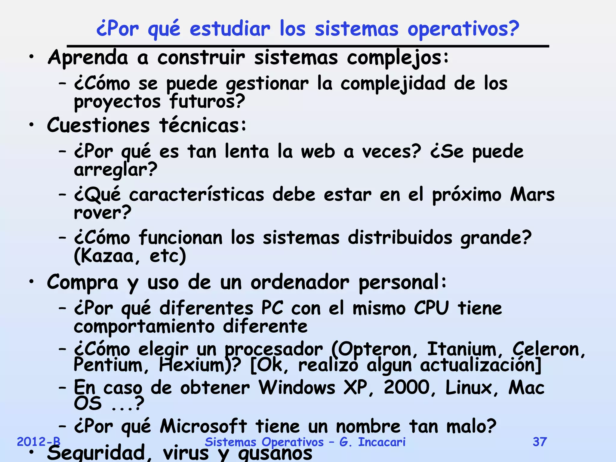 ¿Por qué estudiar los sistemas operativos?
 • Aprenda a construir sistemas complejos:
     – ¿Cómo se puede gestionar la complejidad de los
       proyectos futuros?
 • Cuestiones técnicas:
     – ¿Por qué es tan lenta la web a veces? ¿Se puede
       arreglar?
     – ¿Qué características debe estar en el próximo Mars
       rover?
     – ¿Cómo funcionan los sistemas distribuidos grande?
       (Kazaa, etc)
 • Compra y uso de un ordenador personal:
     – ¿Por qué diferentes PC con el mismo CPU tiene
       comportamiento diferente
     – ¿Cómo elegir un procesador (Opteron, Itanium, Celeron,
       Pentium, Hexium)? [Ok, realizo algun actualización]
     – En caso de obtener Windows XP, 2000, Linux, Mac
       OS ...?
     – ¿Por qué Microsoft tiene un nombre tan malo?
2012-B              Sistemas Operativos – G. Incacari   37
 • Seguridad, virus y gusanos
 