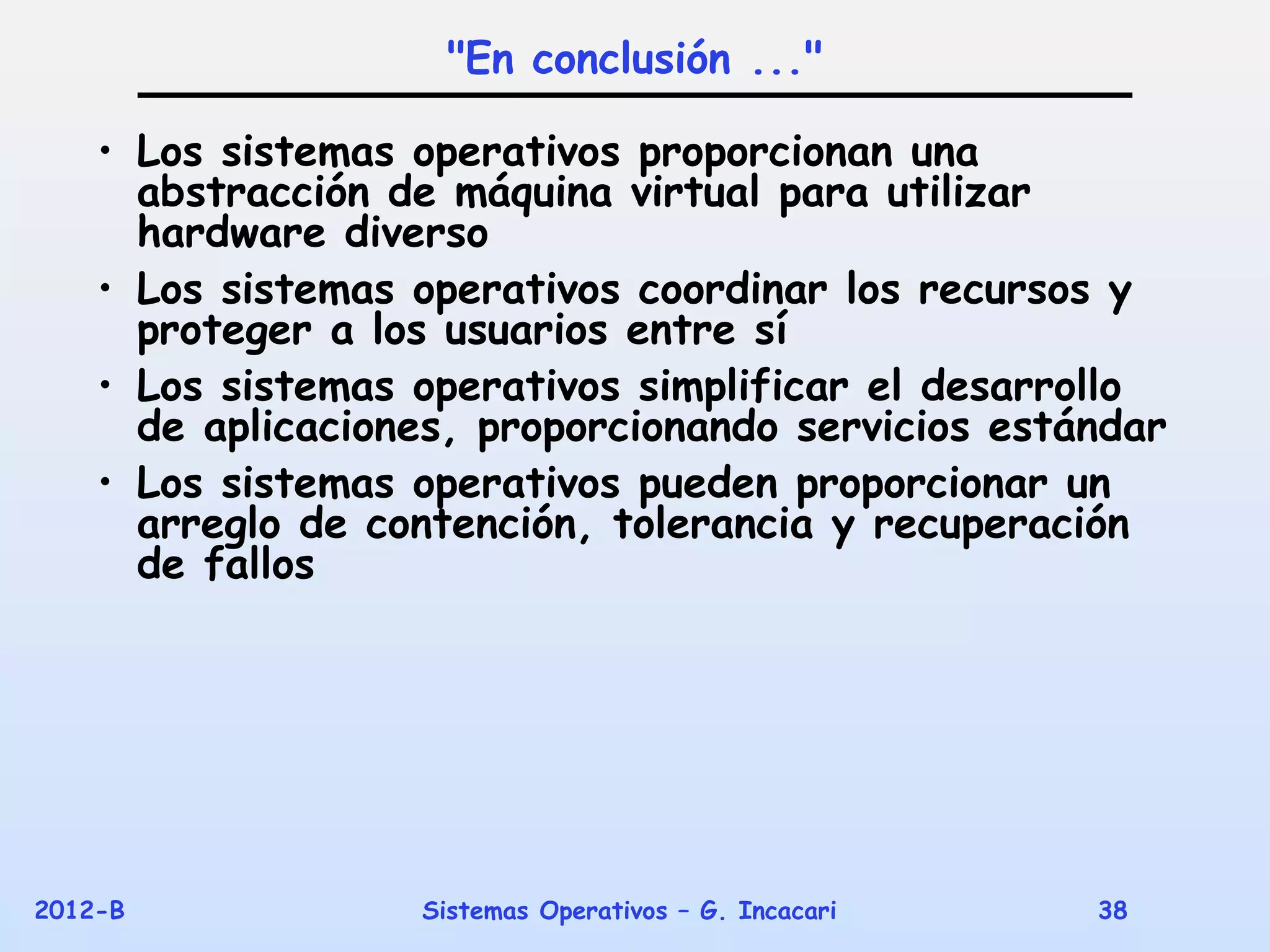 "En conclusión ..."

    • Los sistemas operativos proporcionan una
      abstracción de máquina virtual para utilizar
      hardware diverso
    • Los sistemas operativos coordinar los recursos y
      proteger a los usuarios entre sí
    • Los sistemas operativos simplificar el desarrollo
      de aplicaciones, proporcionando servicios estándar
    • Los sistemas operativos pueden proporcionar un
      arreglo de contención, tolerancia y recuperación
      de fallos




2012-B             Sistemas Operativos – G. Incacari   38
 