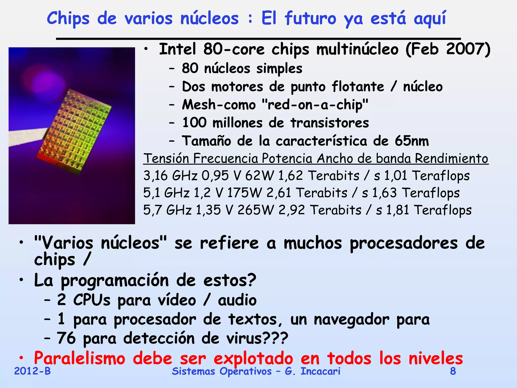 Chips de varios núcleos : El futuro ya está aquí
                • Intel 80-core chips multinúcleo (Feb 2007)
                    –   80 núcleos simples
                    –   Dos motores de punto flotante / núcleo
                    –   Mesh-como "red-on-a-chip"
                    –   100 millones de transistores
                    –   Tamaño de la característica de 65nm
                Tensión Frecuencia Potencia Ancho de banda Rendimiento
                3,16 GHz 0,95 V 62W 1,62 Terabits / s 1,01 Teraflops
                5,1 GHz 1,2 V 175W 2,61 Terabits / s 1,63 Teraflops
                5,7 GHz 1,35 V 265W 2,92 Terabits / s 1,81 Teraflops

• "Varios núcleos" se refiere a muchos procesadores de
  chips /
• La programación de estos?
    – 2 CPUs para vídeo / audio
    – 1 para procesador de textos, un navegador para
    – 76 para detección de virus???
• Paralelismo debe ser explotado en todos los niveles
2012-B              Sistemas Operativos – G. Incacari            8
 