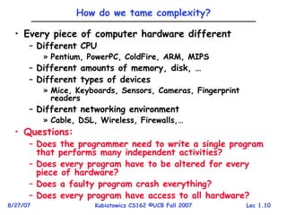 Lec 1.10
8/27/07 Kubiatowicz CS162 ©UCB Fall 2007
How do we tame complexity?
• Every piece of computer hardware different
– Different CPU
» Pentium, PowerPC, ColdFire, ARM, MIPS
– Different amounts of memory, disk, …
– Different types of devices
» Mice, Keyboards, Sensors, Cameras, Fingerprint
readers
– Different networking environment
» Cable, DSL, Wireless, Firewalls,…
• Questions:
– Does the programmer need to write a single program
that performs many independent activities?
– Does every program have to be altered for every
piece of hardware?
– Does a faulty program crash everything?
– Does every program have access to all hardware?
 