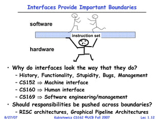Lec 1.12
8/27/07 Kubiatowicz CS162 ©UCB Fall 2007
Interfaces Provide Important Boundaries
• Why do interfaces look the way that they do?
– History, Functionality, Stupidity, Bugs, Management
– CS152  Machine interface
– CS160  Human interface
– CS169  Software engineering/management
• Should responsibilities be pushed across boundaries?
– RISC architectures, Graphical Pipeline Architectures
instruction set
software
hardware
 