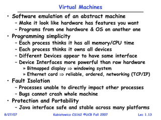 Lec 1.13
8/27/07 Kubiatowicz CS162 ©UCB Fall 2007
Virtual Machines
• Software emulation of an abstract machine
– Make it look like hardware has features you want
– Programs from one hardware & OS on another one
• Programming simplicity
– Each process thinks it has all memory/CPU time
– Each process thinks it owns all devices
– Different Devices appear to have same interface
– Device Interfaces more powerful than raw hardware
» Bitmapped display  windowing system
» Ethernet card  reliable, ordered, networking (TCP/IP)
• Fault Isolation
– Processes unable to directly impact other processes
– Bugs cannot crash whole machine
• Protection and Portability
– Java interface safe and stable across many platforms
 