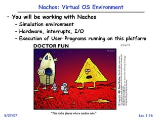 Lec 1.16
8/27/07 Kubiatowicz CS162 ©UCB Fall 2007
Nachos: Virtual OS Environment
• You will be working with Nachos
– Simulation environment
– Hardware, interrupts, I/O
– Execution of User Programs running on this platform
 
