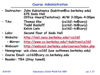 Lec 1.17
8/27/07 Kubiatowicz CS162 ©UCB Fall 2007
Course Administration
• Instructor: John Kubiatowicz (kubitron@cs.berkeley.edu)
675 Soda Hall
Office Hours(Tentative): M/W 3:00pm-4:00pm
• TAs: Thomas Kho (cs162-ta@cory)
Todd Kosloff (cs162-tb@cory)
Kelvin Lwin (cs162-tc@cory)
• Labs: Second floor of Soda Hall
• Website: http://inst.eecs.berkeley.edu/~cs162
– Mirror: http://www.cs.berkeley.edu/~kubitron/cs162
• Webcast: http://webcast.berkeley.edu/courses/index.php
• Newsgroup: ucb.class.cs162 (use authnews.berkeley.edu)
• Course Email: cs162@cory.cs.berkeley.edu
• Reader: TBA (Stay tuned!)
 