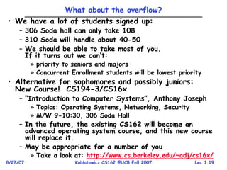 Lec 1.19
8/27/07 Kubiatowicz CS162 ©UCB Fall 2007
What about the overflow?
• We have a lot of students signed up:
– 306 Soda hall can only take 108
– 310 Soda will handle about 40-50
– We should be able to take most of you.
If it turns out we can’t:
» priority to seniors and majors
» Concurrent Enrollment students will be lowest priority
• Alternative for sophomores and possibly juniors:
New Course! CS194-3/CS16x
– “Introduction to Computer Systems”, Anthony Joseph
» Topics: Operating Systems, Networking, Security
» M/W 9-10:30, 306 Soda Hall
– In the future, the existing CS162 will become an
advanced operating system course, and this new course
will replace it.
– May be appropriate for a number of you
» Take a look at: http://www.cs.berkeley.edu/~adj/cs16x/
 