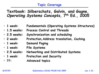 Lec 1.21
8/27/07 Kubiatowicz CS162 ©UCB Fall 2007
Topic Coverage
Textbook: Silberschatz, Galvin, and Gagne,
Operating Systems Concepts, 7th Ed., 2005
• 1 week: Fundamentals (Operating Systems Structures)
• 1.5 weeks: Process Control and Threads
• 2.5 weeks: Synchronization and scheduling
• 2 week: Protection,Address translation, Caching
• 1 week: Demand Paging
• 1 week: File Systems
• 2.5 weeks: Networking and Distributed Systems
• 1 week: Protection and Security
• ??: Advanced topics
 