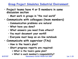 Lec 1.23
8/27/07 Kubiatowicz CS162 ©UCB Fall 2007
Group Project Simulates Industrial Environment
• Project teams have 4 or 5 members in same
discussion section
– Must work in groups in “the real world”
• Communicate with colleagues (team members)
– Communication problems are natural
– What have you done?
– What answers you need from others?
– You must document your work!!!
– Everyone must keep an on-line notebook
• Communicate with supervisor (TAs)
– How is the team’s plan?
– Short progress reports are required:
» What is the team’s game plan?
» What is each member’s responsibility?
 