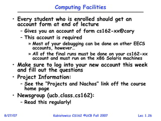 Lec 1.26
8/27/07 Kubiatowicz CS162 ©UCB Fall 2007
Computing Facilities
• Every student who is enrolled should get an
account form at end of lecture
– Gives you an account of form cs162-xx@cory
– This account is required
» Most of your debugging can be done on other EECS
accounts, however…
» All of the final runs must be done on your cs162-xx
account and must run on the x86 Solaris machines
• Make sure to log into your new account this week
and fill out the questions
• Project Information:
– See the “Projects and Nachos” link off the course
home page
• Newsgroup (ucb.class.cs162):
– Read this regularly!
 