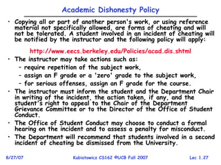 Lec 1.27
8/27/07 Kubiatowicz CS162 ©UCB Fall 2007
Academic Dishonesty Policy
• Copying all or part of another person's work, or using reference
material not specifically allowed, are forms of cheating and will
not be tolerated. A student involved in an incident of cheating will
be notified by the instructor and the following policy will apply:
http://www.eecs.berkeley.edu/Policies/acad.dis.shtml
• The instructor may take actions such as:
– require repetition of the subject work,
– assign an F grade or a 'zero' grade to the subject work,
– for serious offenses, assign an F grade for the course.
• The instructor must inform the student and the Department Chair
in writing of the incident, the action taken, if any, and the
student's right to appeal to the Chair of the Department
Grievance Committee or to the Director of the Office of Student
Conduct.
• The Office of Student Conduct may choose to conduct a formal
hearing on the incident and to assess a penalty for misconduct.
• The Department will recommend that students involved in a second
incident of cheating be dismissed from the University.
 
