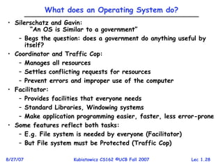 Lec 1.28
8/27/07 Kubiatowicz CS162 ©UCB Fall 2007
What does an Operating System do?
• Silerschatz and Gavin:
“An OS is Similar to a government”
– Begs the question: does a government do anything useful by
itself?
• Coordinator and Traffic Cop:
– Manages all resources
– Settles conflicting requests for resources
– Prevent errors and improper use of the computer
• Facilitator:
– Provides facilities that everyone needs
– Standard Libraries, Windowing systems
– Make application programming easier, faster, less error-prone
• Some features reflect both tasks:
– E.g. File system is needed by everyone (Facilitator)
– But File system must be Protected (Traffic Cop)
 