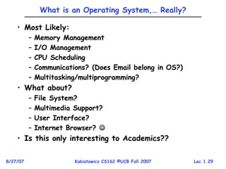 Lec 1.29
8/27/07 Kubiatowicz CS162 ©UCB Fall 2007
What is an Operating System,… Really?
• Most Likely:
– Memory Management
– I/O Management
– CPU Scheduling
– Communications? (Does Email belong in OS?)
– Multitasking/multiprogramming?
• What about?
– File System?
– Multimedia Support?
– User Interface?
– Internet Browser? 
• Is this only interesting to Academics??
 