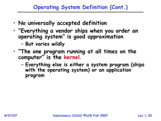 Lec 1.30
8/27/07 Kubiatowicz CS162 ©UCB Fall 2007
Operating System Definition (Cont.)
• No universally accepted definition
• “Everything a vendor ships when you order an
operating system” is good approximation
– But varies wildly
• “The one program running at all times on the
computer” is the kernel.
– Everything else is either a system program (ships
with the operating system) or an application
program
 