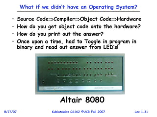 Lec 1.31
8/27/07 Kubiatowicz CS162 ©UCB Fall 2007
What if we didn’t have an Operating System?
• Source CodeCompilerObject CodeHardware
• How do you get object code onto the hardware?
• How do you print out the answer?
• Once upon a time, had to Toggle in program in
binary and read out answer from LED’s!
Altair 8080
 