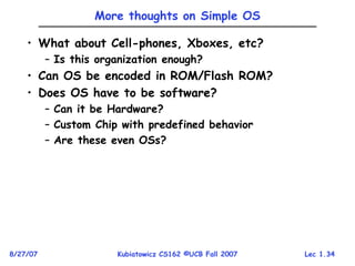 Lec 1.34
8/27/07 Kubiatowicz CS162 ©UCB Fall 2007
More thoughts on Simple OS
• What about Cell-phones, Xboxes, etc?
– Is this organization enough?
• Can OS be encoded in ROM/Flash ROM?
• Does OS have to be software?
– Can it be Hardware?
– Custom Chip with predefined behavior
– Are these even OSs?
 
