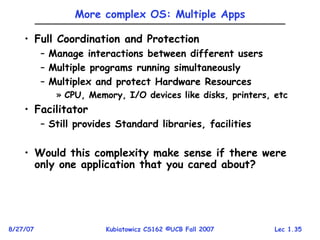 Lec 1.35
8/27/07 Kubiatowicz CS162 ©UCB Fall 2007
More complex OS: Multiple Apps
• Full Coordination and Protection
– Manage interactions between different users
– Multiple programs running simultaneously
– Multiplex and protect Hardware Resources
» CPU, Memory, I/O devices like disks, printers, etc
• Facilitator
– Still provides Standard libraries, facilities
• Would this complexity make sense if there were
only one application that you cared about?
 