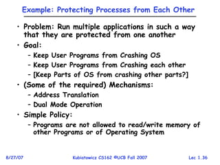 Lec 1.36
8/27/07 Kubiatowicz CS162 ©UCB Fall 2007
Example: Protecting Processes from Each Other
• Problem: Run multiple applications in such a way
that they are protected from one another
• Goal:
– Keep User Programs from Crashing OS
– Keep User Programs from Crashing each other
– [Keep Parts of OS from crashing other parts?]
• (Some of the required) Mechanisms:
– Address Translation
– Dual Mode Operation
• Simple Policy:
– Programs are not allowed to read/write memory of
other Programs or of Operating System
 