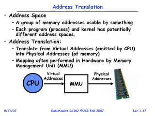 Lec 1.37
8/27/07 Kubiatowicz CS162 ©UCB Fall 2007
CPU MMU
Virtual
Addresses
Physical
Addresses
Address Translation
• Address Space
– A group of memory addresses usable by something
– Each program (process) and kernel has potentially
different address spaces.
• Address Translation:
– Translate from Virtual Addresses (emitted by CPU)
into Physical Addresses (of memory)
– Mapping often performed in Hardware by Memory
Management Unit (MMU)
 
