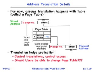 Lec 1.39
8/27/07 Kubiatowicz CS162 ©UCB Fall 2007
Address Translation Details
• For now, assume translation happens with table
(called a Page Table):
• Translation helps protection:
– Control translations, control access
– Should Users be able to change Page Table???
Virtual
Address
Page Table
index
into
page
table
V
Access
Rights PA
V page no. offset
10
table located
in physical
memory
P page no. offset
10
Physical
Address
 