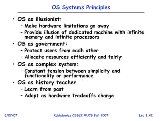 Lec 1.42
8/27/07 Kubiatowicz CS162 ©UCB Fall 2007
OS Systems Principles
• OS as illusionist:
– Make hardware limitations go away
– Provide illusion of dedicated machine with infinite
memory and infinite processors
• OS as government:
– Protect users from each other
– Allocate resources efficiently and fairly
• OS as complex system:
– Constant tension between simplicity and
functionality or performance
• OS as history teacher
– Learn from past
– Adapt as hardware tradeoffs change
 