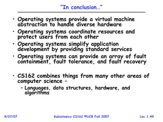 Lec 1.44
8/27/07 Kubiatowicz CS162 ©UCB Fall 2007
“In conclusion…”
• Operating systems provide a virtual machine
abstraction to handle diverse hardware
• Operating systems coordinate resources and
protect users from each other
• Operating systems simplify application
development by providing standard services
• Operating systems can provide an array of fault
containment, fault tolerance, and fault recovery
• CS162 combines things from many other areas of
computer science –
– Languages, data structures, hardware, and
algorithms
 