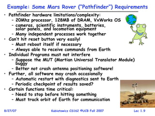 Lec 1.9
8/27/07 Kubiatowicz CS162 ©UCB Fall 2007
Example: Some Mars Rover (“Pathfinder”) Requirements
• Pathfinder hardware limitations/complexity:
– 20Mhz processor, 128MB of DRAM, VxWorks OS
– cameras, scientific instruments, batteries,
solar panels, and locomotion equipment
– Many independent processes work together
• Can’t hit reset button very easily!
– Must reboot itself if necessary
– Always able to receive commands from Earth
• Individual Programs must not interfere
– Suppose the MUT (Martian Universal Translator Module)
buggy
– Better not crash antenna positioning software!
• Further, all software may crash occasionally
– Automatic restart with diagnostics sent to Earth
– Periodic checkpoint of results saved?
• Certain functions time critical:
– Need to stop before hitting something
– Must track orbit of Earth for communication
 