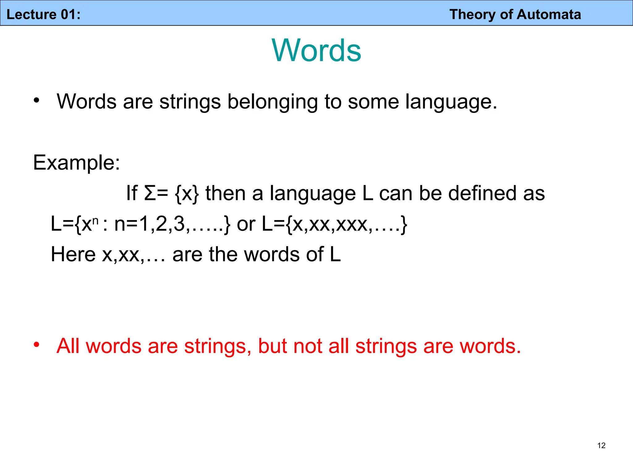 Lecture 01: Theory of Automata 12 Words • Words are strings belonging to some language. Example: If Σ= {x} then a language L can be defined as L={xn : n=1,2,3,…..} or L={x,xx,xxx,….} Here x,xx,… are the words of L • All words are strings, but not all strings are words. 