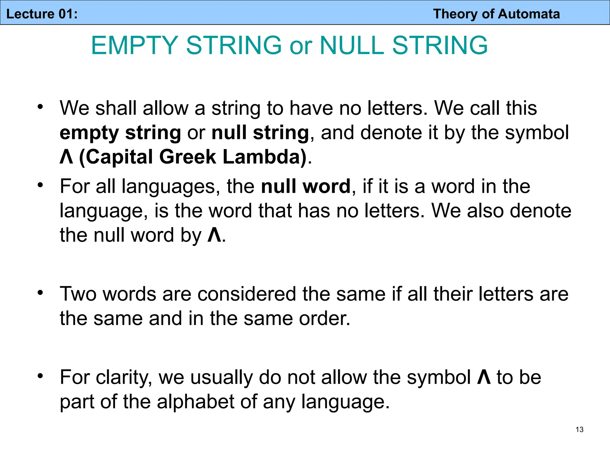 Lecture 01: Theory of Automata 13 • We shall allow a string to have no letters. We call this empty string or null string, and denote it by the symbol Λ (Capital Greek Lambda). • For all languages, the null word, if it is a word in the language, is the word that has no letters. We also denote the null word by Λ. • Two words are considered the same if all their letters are the same and in the same order. • For clarity, we usually do not allow the symbol Λ to be part of the alphabet of any language. EMPTY STRING or NULL STRING 