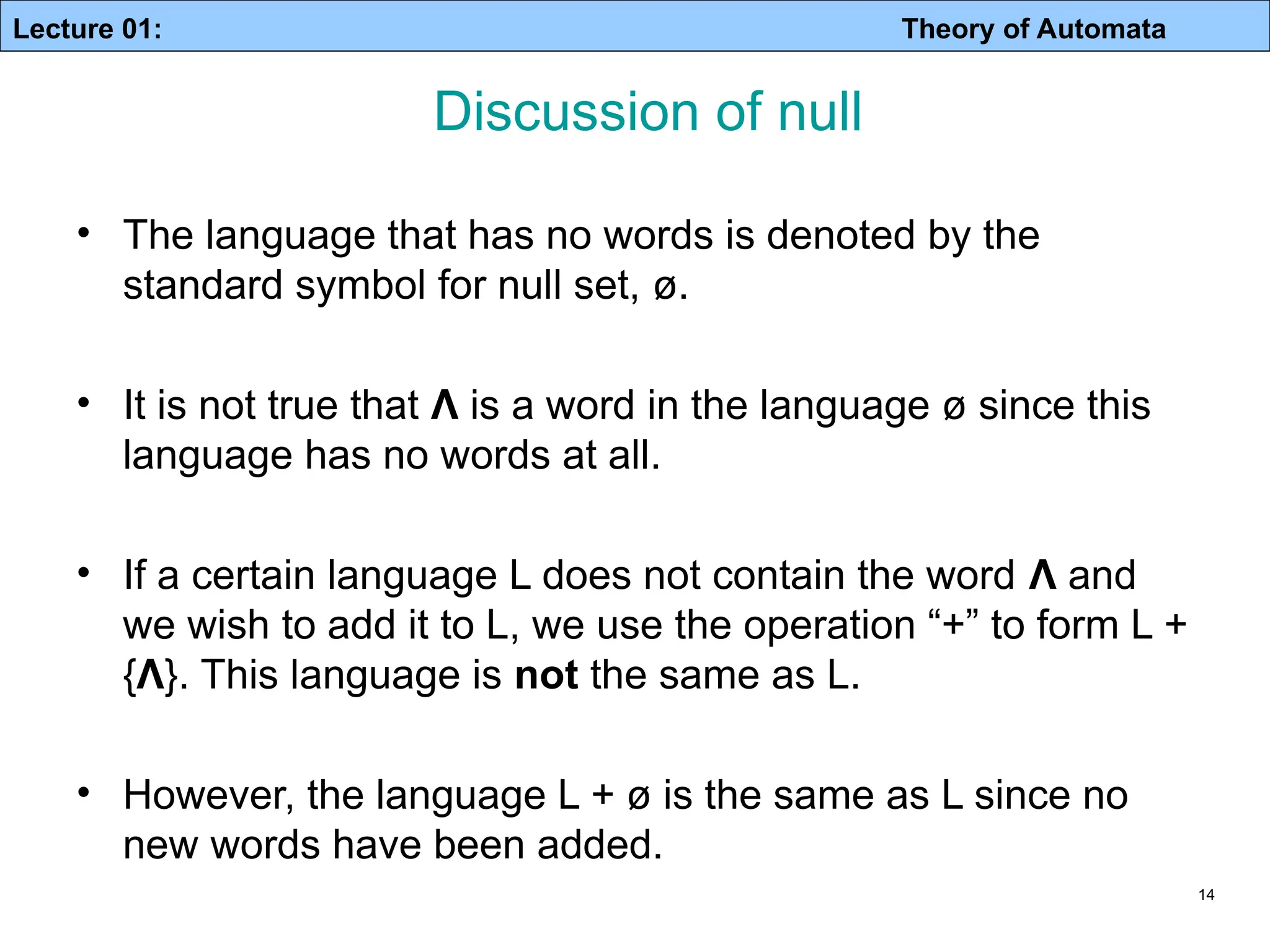Lecture 01: Theory of Automata 14 • The language that has no words is denoted by the standard symbol for null set, ø. • It is not true that Λ is a word in the language ø since this language has no words at all. • If a certain language L does not contain the word Λ and we wish to add it to L, we use the operation “+” to form L + {Λ}. This language is not the same as L. • However, the language L + ø is the same as L since no new words have been added. Discussion of null 