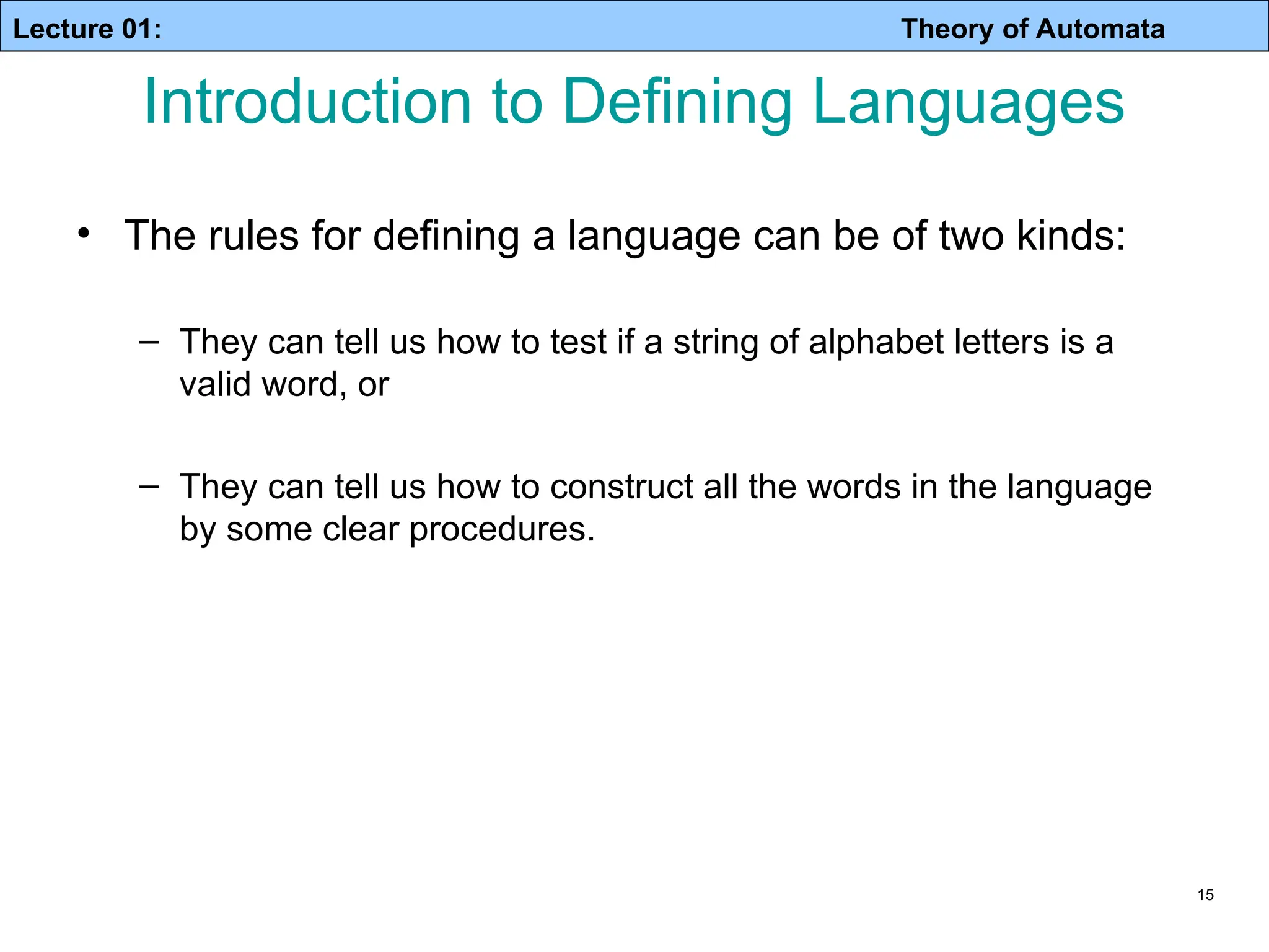 Lecture 01: Theory of Automata 15 Introduction to Defining Languages • The rules for defining a language can be of two kinds: – They can tell us how to test if a string of alphabet letters is a valid word, or – They can tell us how to construct all the words in the language by some clear procedures. 