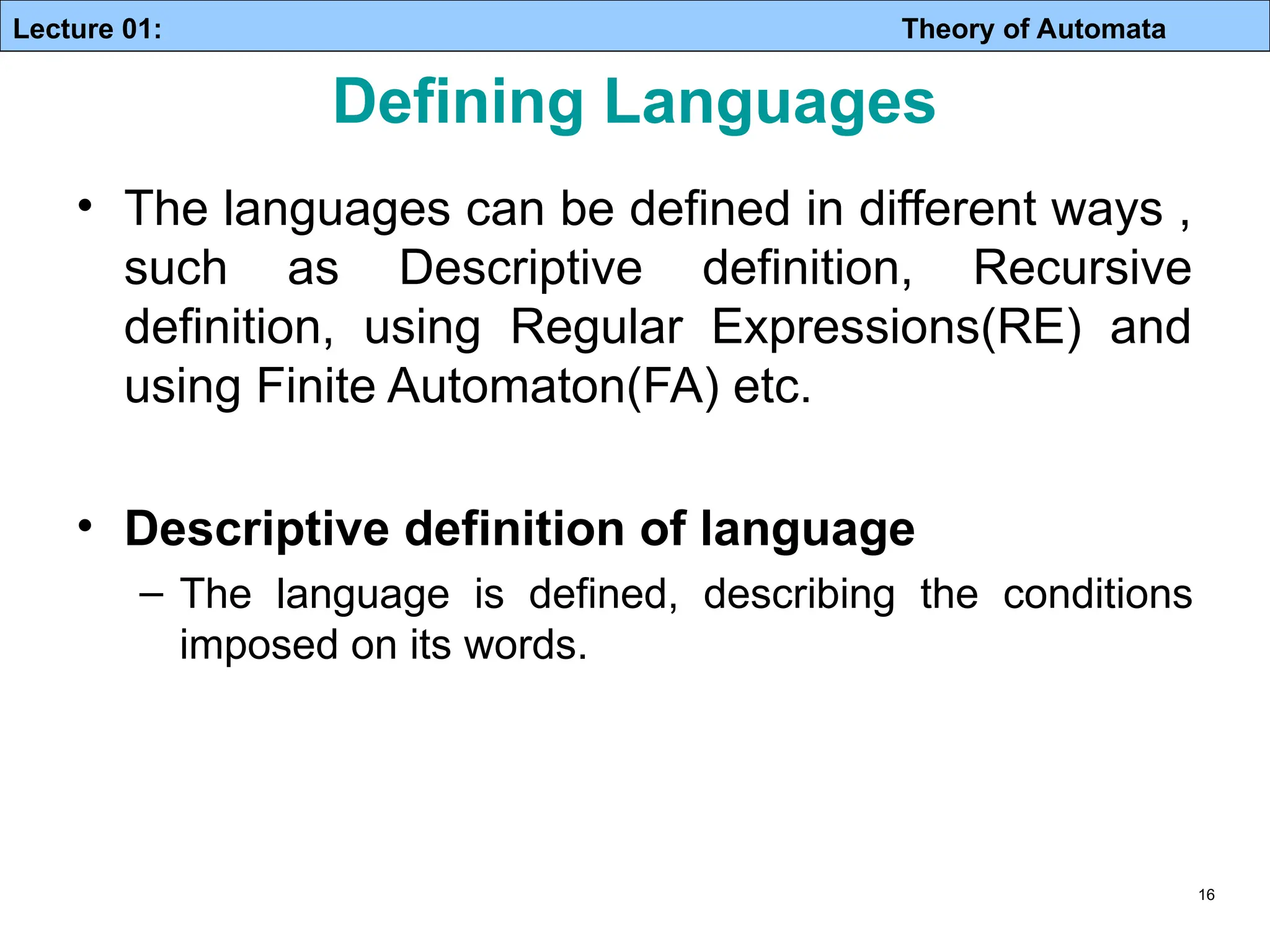 Lecture 01: Theory of Automata Defining Languages • The languages can be defined in different ways , such as Descriptive definition, Recursive definition, using Regular Expressions(RE) and using Finite Automaton(FA) etc. • Descriptive definition of language – The language is defined, describing the conditions imposed on its words. 16 