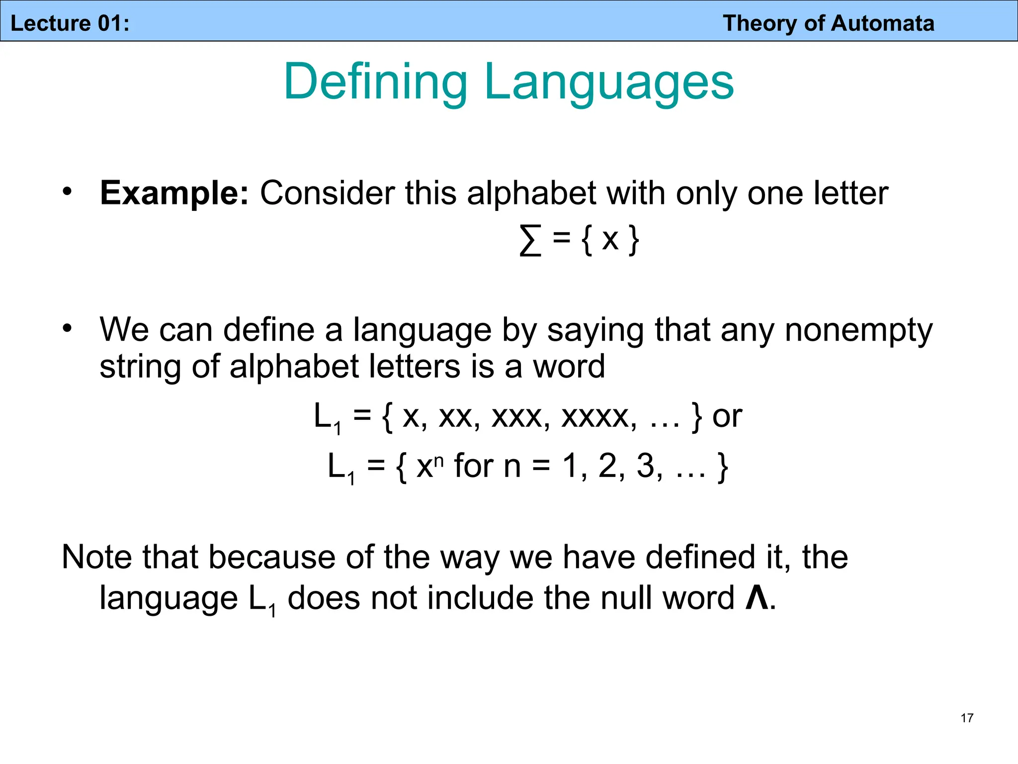 Lecture 01: Theory of Automata 17 • Example: Consider this alphabet with only one letter ∑ = { x } • We can define a language by saying that any nonempty string of alphabet letters is a word L1 = { x, xx, xxx, xxxx, … } or L1 = { xn for n = 1, 2, 3, … } Note that because of the way we have defined it, the language L1 does not include the null word Λ. Defining Languages 