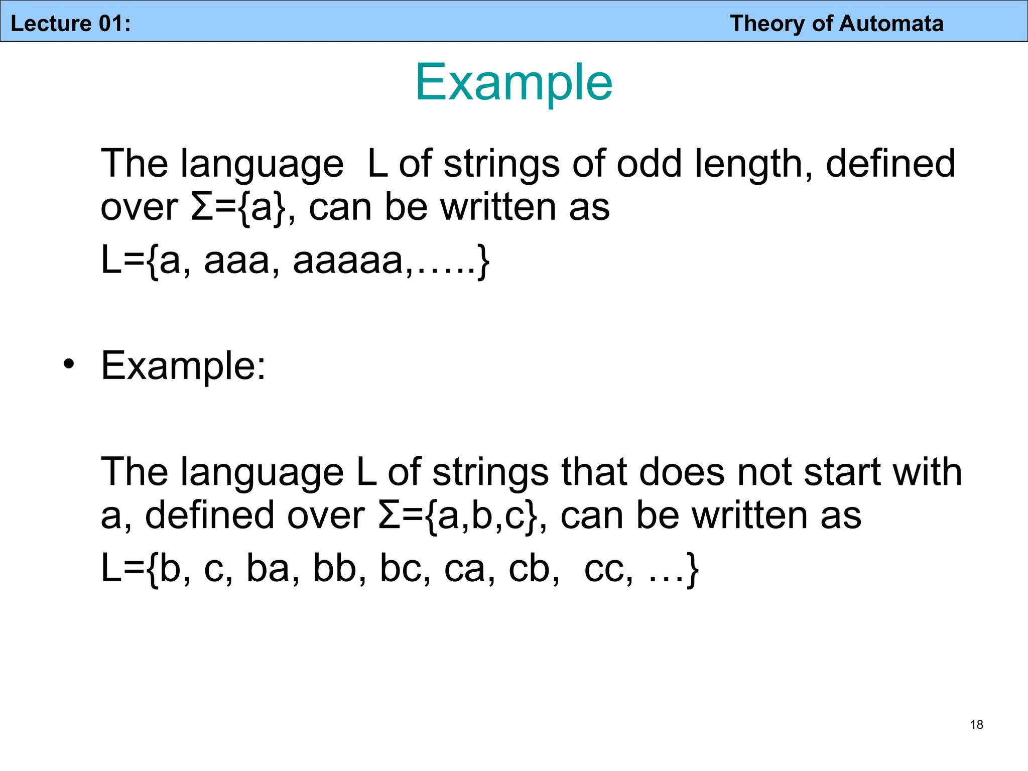 Lecture 01: Theory of Automata 18 Example The language L of strings of odd length, defined over Σ={a}, can be written as L={a, aaa, aaaaa,…..} • Example: The language L of strings that does not start with a, defined over Σ={a,b,c}, can be written as L={b, c, ba, bb, bc, ca, cb, cc, …} 
