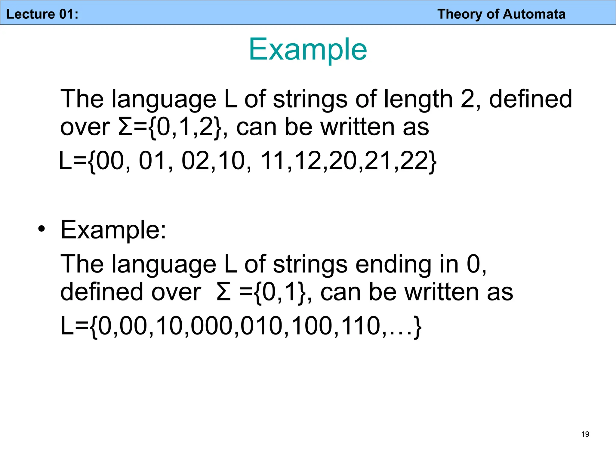 Lecture 01: Theory of Automata 19 Example The language L of strings of length 2, defined over Σ={0,1,2}, can be written as L={00, 01, 02,10, 11,12,20,21,22} • Example: The language L of strings ending in 0, defined over Σ ={0,1}, can be written as L={0,00,10,000,010,100,110,…} 