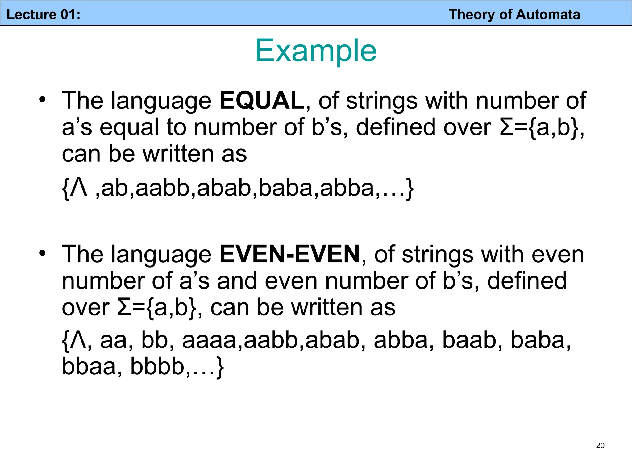 Lecture 01: Theory of Automata 20 Example • The language EQUAL, of strings with number of a’s equal to number of b’s, defined over Σ={a,b}, can be written as {Λ ,ab,aabb,abab,baba,abba,…} • The language EVEN-EVEN, of strings with even number of a’s and even number of b’s, defined over Σ={a,b}, can be written as {Λ, aa, bb, aaaa,aabb,abab, abba, baab, baba, bbaa, bbbb,…} 