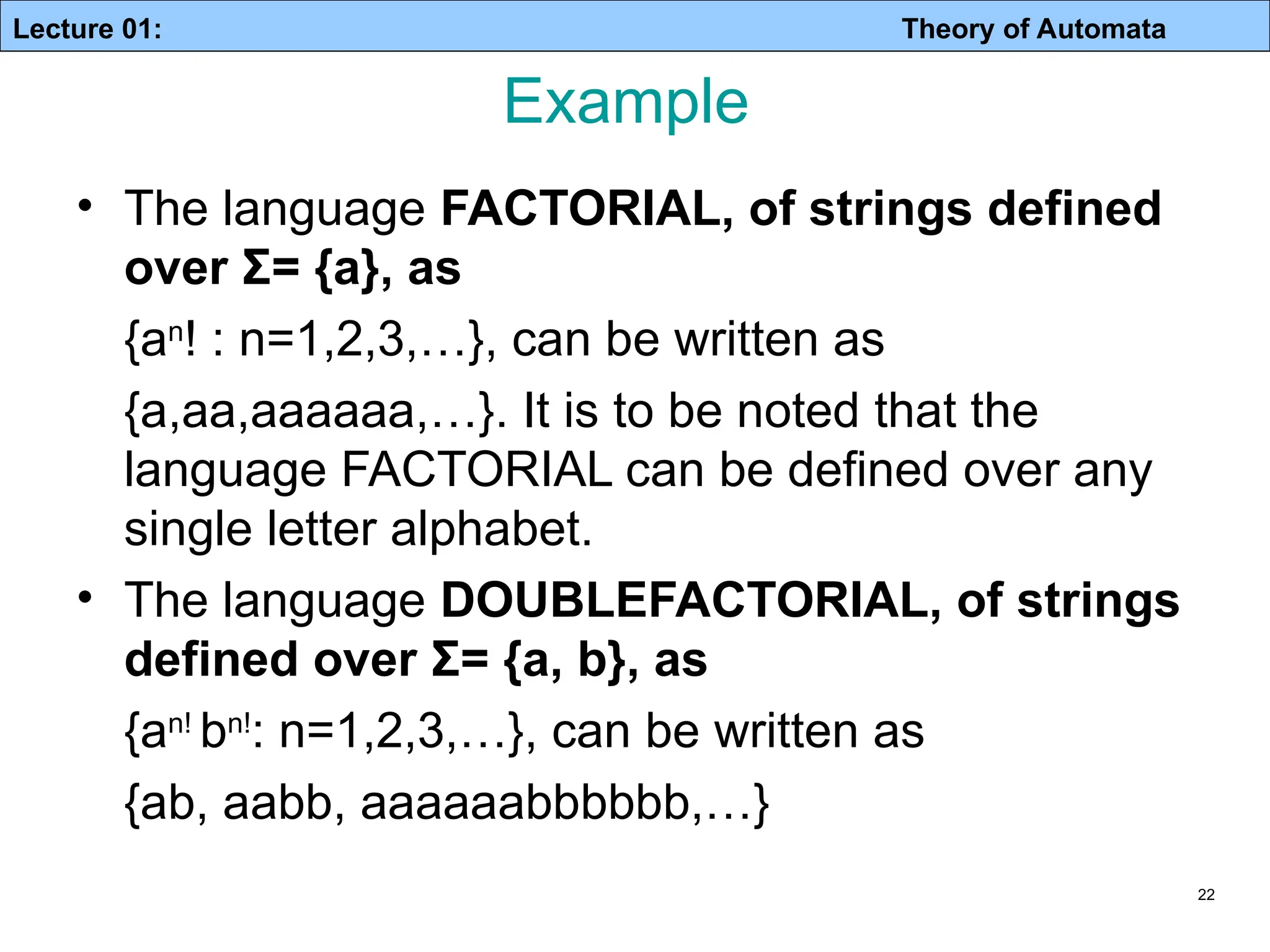 Lecture 01: Theory of Automata Example • The language FACTORIAL, of strings defined over Σ= {a}, as {an ! : n=1,2,3,…}, can be written as {a,aa,aaaaaa,…}. It is to be noted that the language FACTORIAL can be defined over any single letter alphabet. • The language DOUBLEFACTORIAL, of strings defined over Σ= {a, b}, as {an! bn! : n=1,2,3,…}, can be written as {ab, aabb, aaaaaabbbbbb,…} 22 
