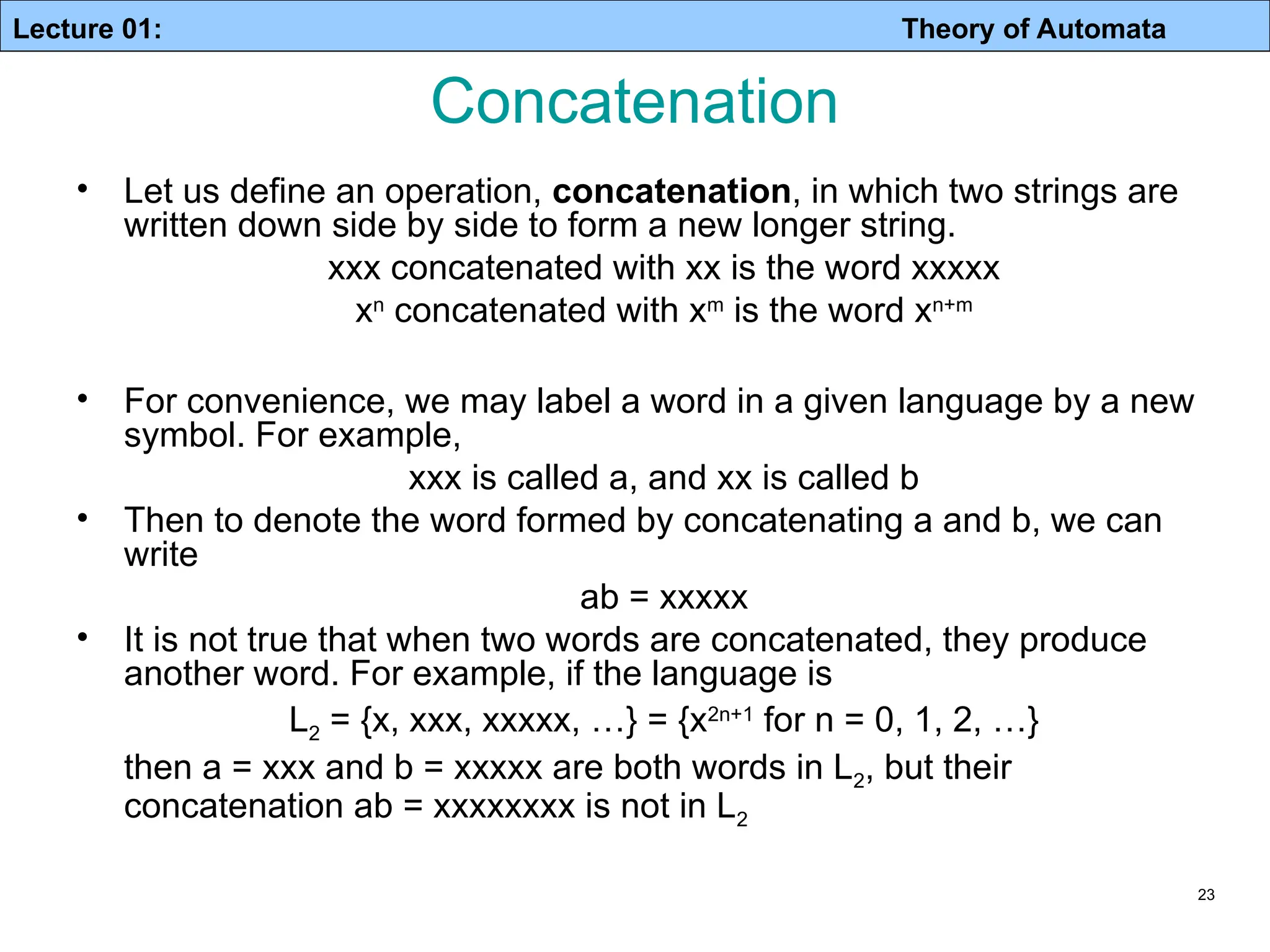Lecture 01: Theory of Automata 23 • Let us define an operation, concatenation, in which two strings are written down side by side to form a new longer string. xxx concatenated with xx is the word xxxxx xn concatenated with xm is the word xn+m • For convenience, we may label a word in a given language by a new symbol. For example, xxx is called a, and xx is called b • Then to denote the word formed by concatenating a and b, we can write ab = xxxxx • It is not true that when two words are concatenated, they produce another word. For example, if the language is L2 = {x, xxx, xxxxx, …} = {x2n+1 for n = 0, 1, 2, …} then a = xxx and b = xxxxx are both words in L2, but their concatenation ab = xxxxxxxx is not in L2 Concatenation 