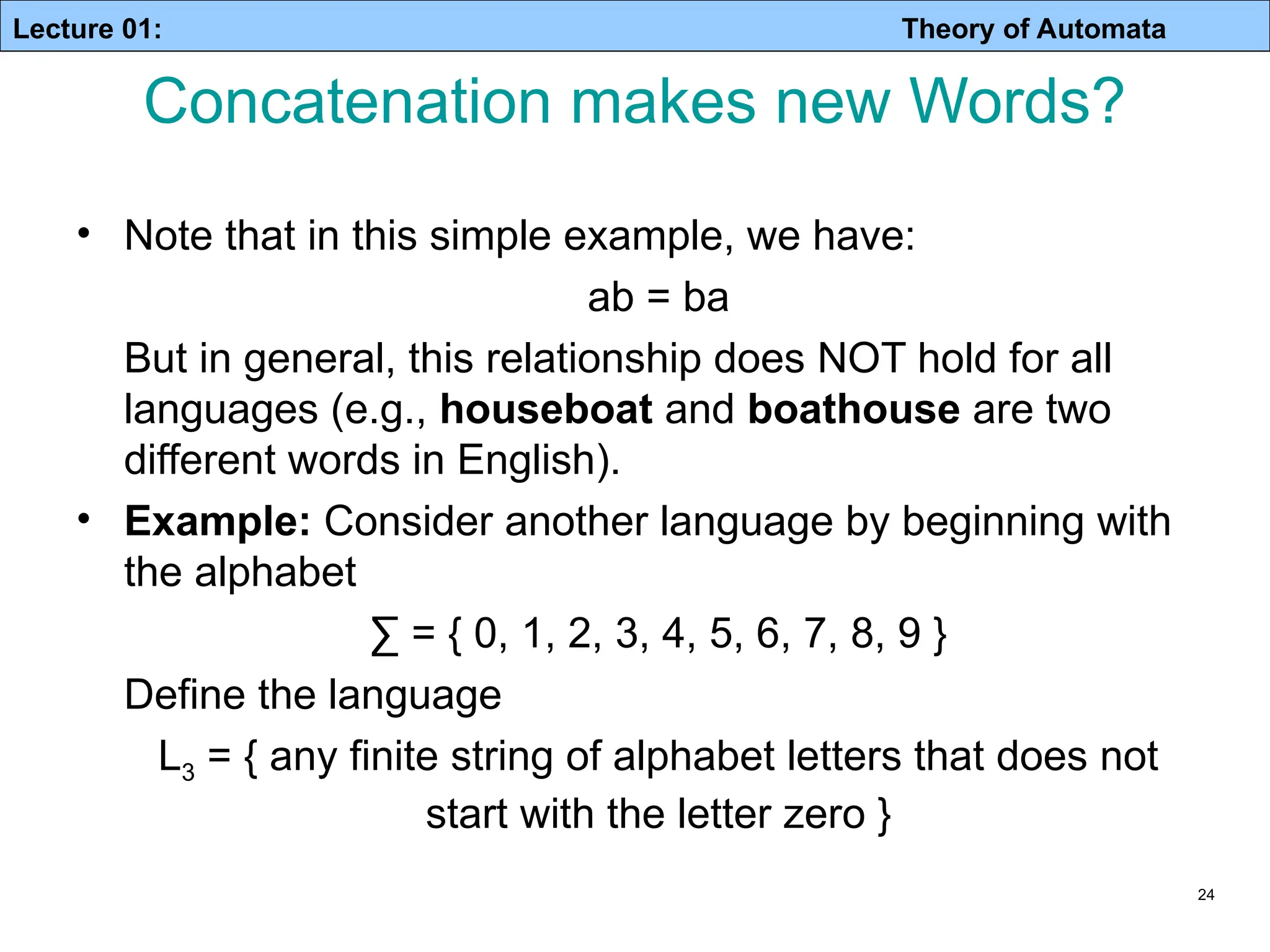 Lecture 01: Theory of Automata 24 • Note that in this simple example, we have: ab = ba But in general, this relationship does NOT hold for all languages (e.g., houseboat and boathouse are two different words in English). • Example: Consider another language by beginning with the alphabet ∑ = { 0, 1, 2, 3, 4, 5, 6, 7, 8, 9 } Define the language L3 = { any finite string of alphabet letters that does not start with the letter zero } Concatenation makes new Words? 