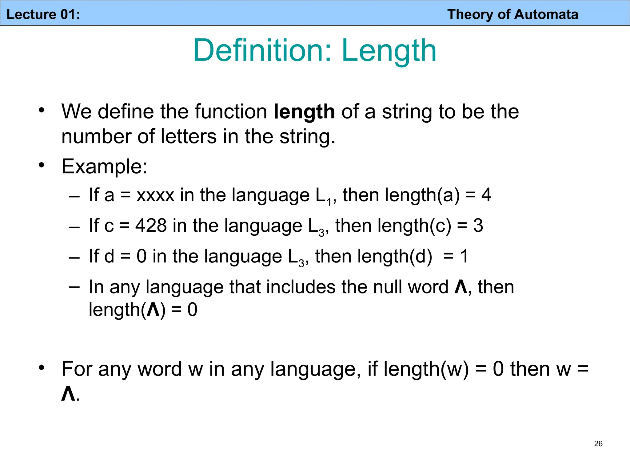 Lecture 01: Theory of Automata 26 Definition: Length • We define the function length of a string to be the number of letters in the string. • Example: – If a = xxxx in the language L1, then length(a) = 4 – If c = 428 in the language L3, then length(c) = 3 – If d = 0 in the language L3, then length(d) = 1 – In any language that includes the null word Λ, then length(Λ) = 0 • For any word w in any language, if length(w) = 0 then w = Λ. 