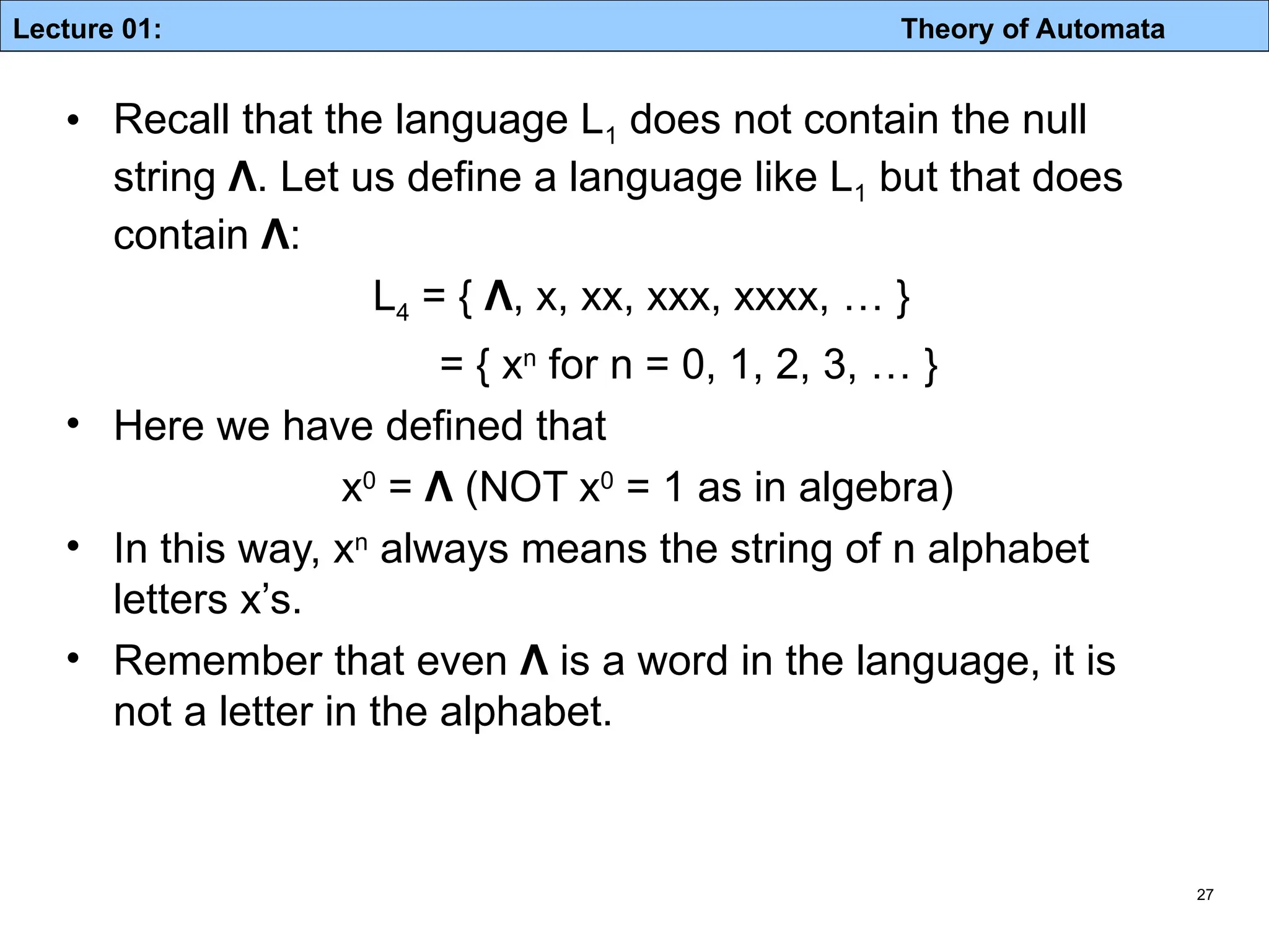 Lecture 01: Theory of Automata 27 • Recall that the language L1 does not contain the null string Λ. Let us define a language like L1 but that does contain Λ: L4 = { Λ, x, xx, xxx, xxxx, … } = { xn for n = 0, 1, 2, 3, … } • Here we have defined that x0 = Λ (NOT x0 = 1 as in algebra) • In this way, xn always means the string of n alphabet letters x’s. • Remember that even Λ is a word in the language, it is not a letter in the alphabet. 