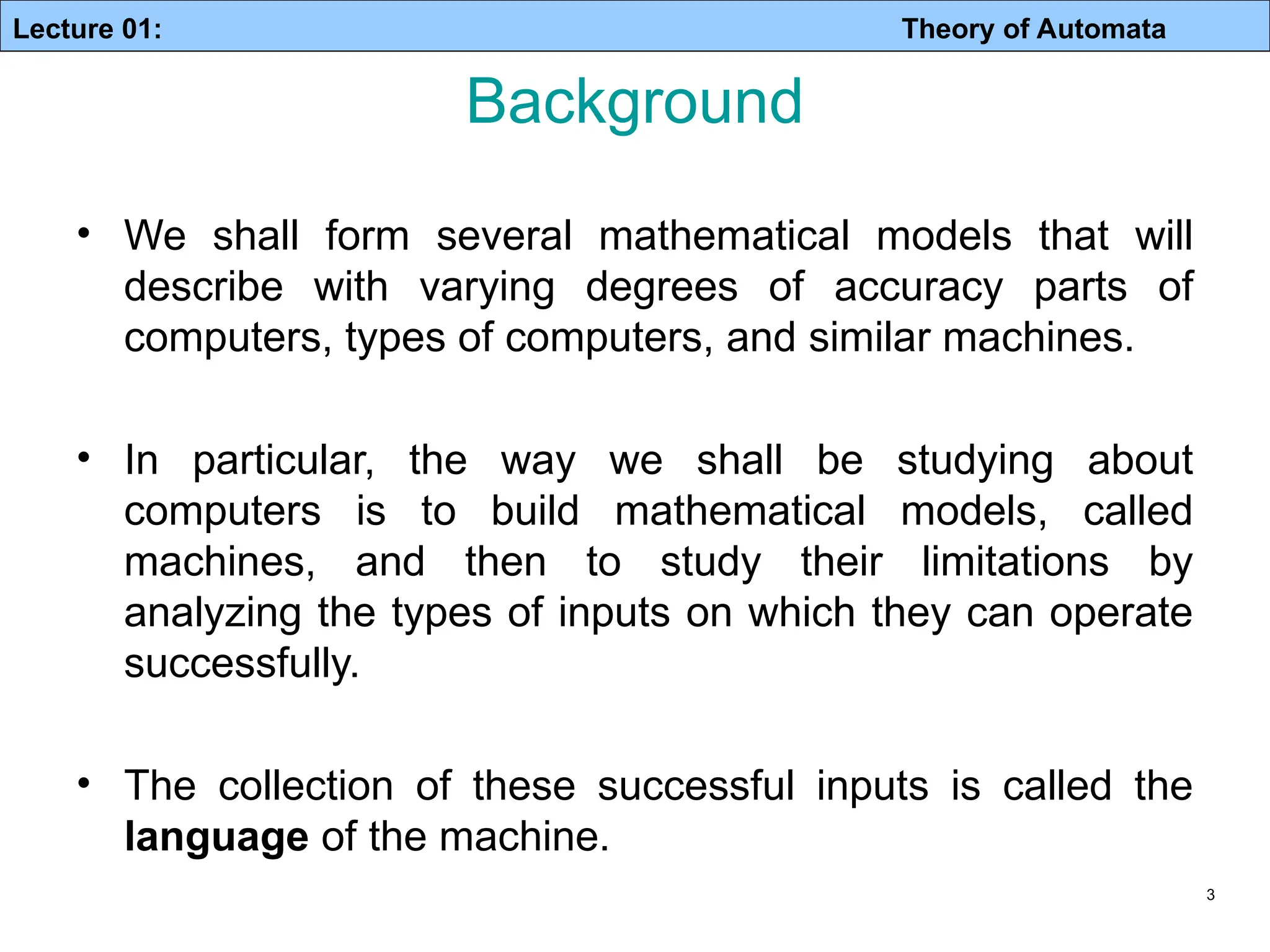 Lecture 01: Theory of Automata 3 Background • We shall form several mathematical models that will describe with varying degrees of accuracy parts of computers, types of computers, and similar machines. • In particular, the way we shall be studying about computers is to build mathematical models, called machines, and then to study their limitations by analyzing the types of inputs on which they can operate successfully. • The collection of these successful inputs is called the language of the machine. 