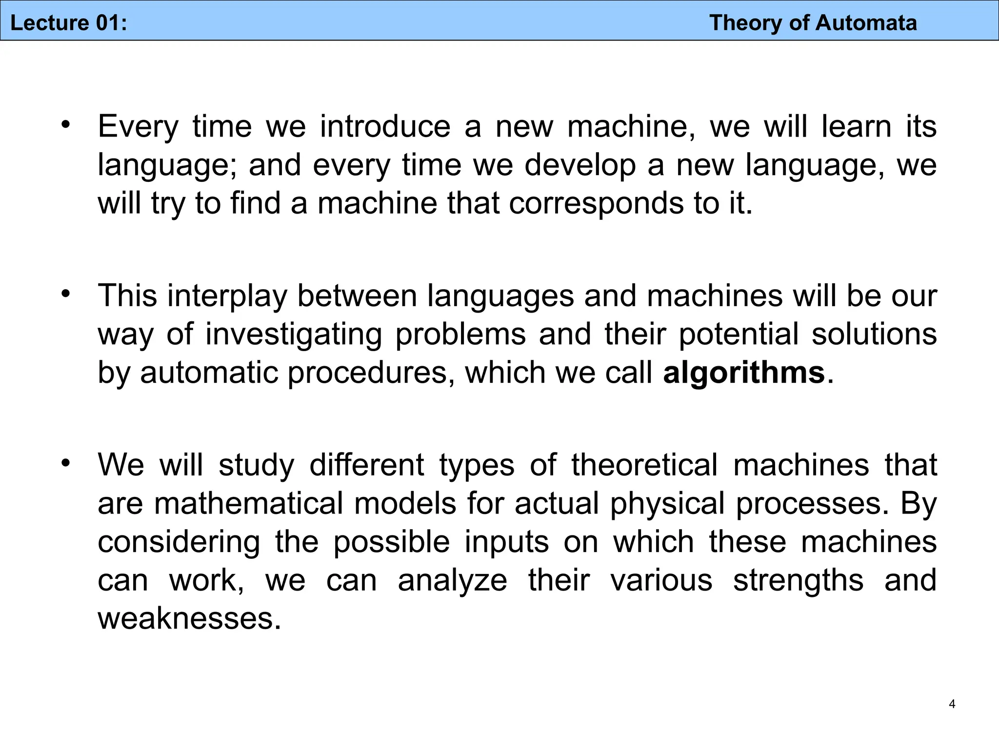 Lecture 01: Theory of Automata 4 • Every time we introduce a new machine, we will learn its language; and every time we develop a new language, we will try to find a machine that corresponds to it. • This interplay between languages and machines will be our way of investigating problems and their potential solutions by automatic procedures, which we call algorithms. • We will study different types of theoretical machines that are mathematical models for actual physical processes. By considering the possible inputs on which these machines can work, we can analyze their various strengths and weaknesses. 