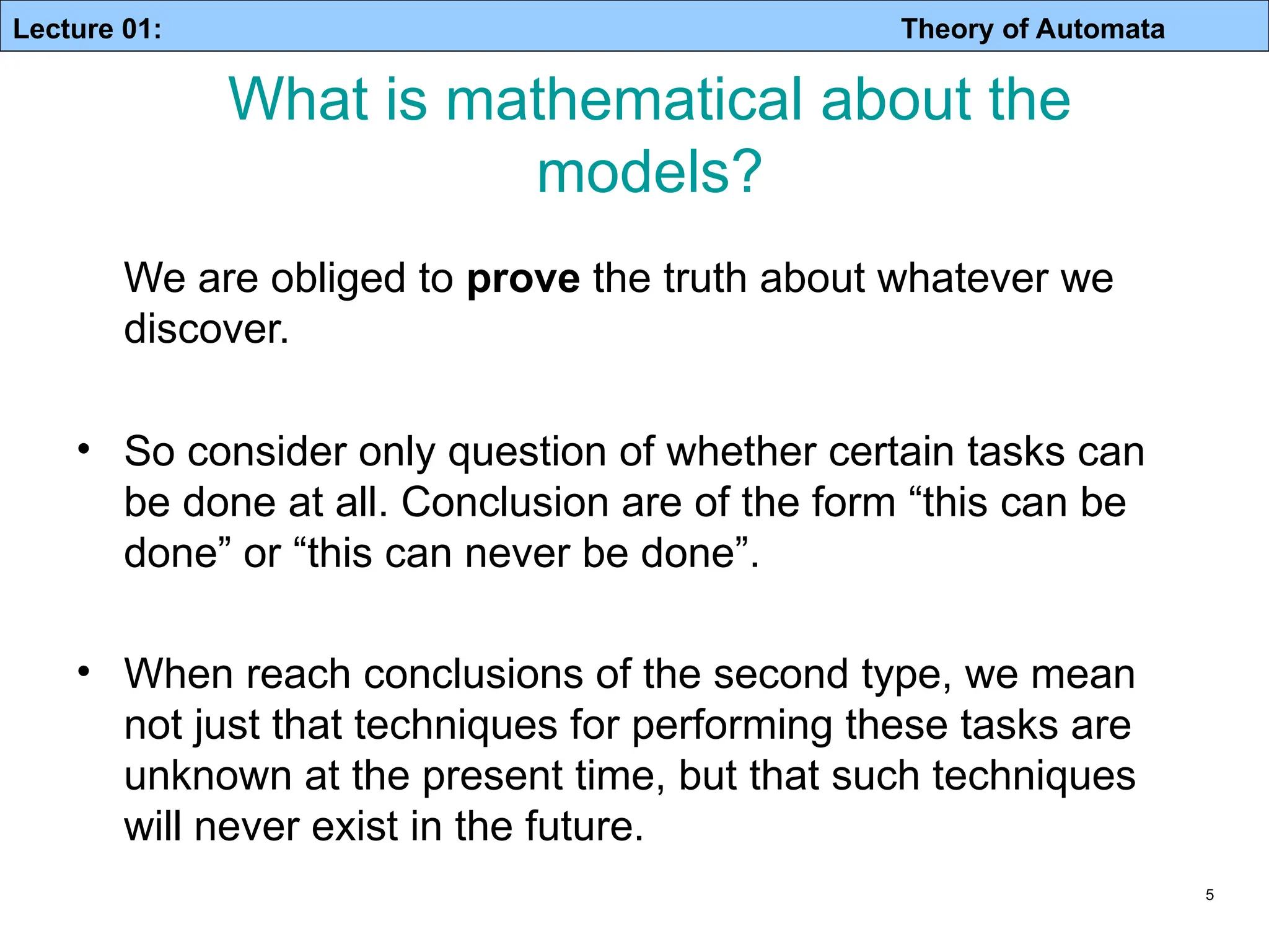 Lecture 01: Theory of Automata 5 We are obliged to prove the truth about whatever we discover. • So consider only question of whether certain tasks can be done at all. Conclusion are of the form “this can be done” or “this can never be done”. • When reach conclusions of the second type, we mean not just that techniques for performing these tasks are unknown at the present time, but that such techniques will never exist in the future. What is mathematical about the models? 